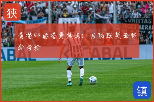 黄潜vs赫塔费焦点:后防默契面临新考验